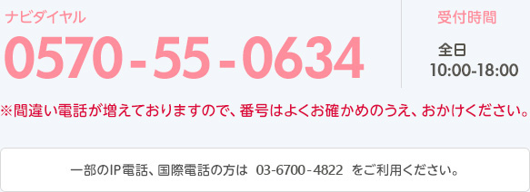 ナビダイヤル 0570-55-0634 営業時間 全日 11:00-19:00 ※間違い電話が増えておりますので、番号はよくお確かめのうえ、おかけください。 一部のIP電話、国際電話の方は 03-6700-4822 をご利用ください。